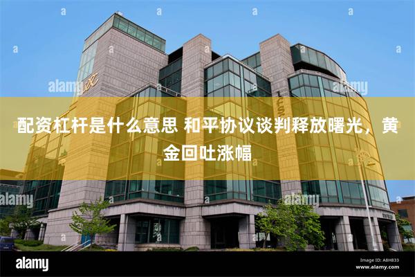 配资杠杆是什么意思 和平协议谈判释放曙光，黄金回吐涨幅
